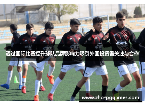 通过国际比赛提升球队品牌影响力吸引外国投资者关注与合作