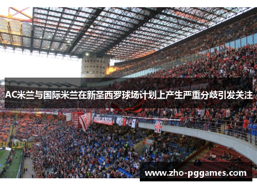 AC米兰与国际米兰在新圣西罗球场计划上产生严重分歧引发关注 AC米兰与国际米兰在新圣西罗球场计划上产生严重分歧引发关注