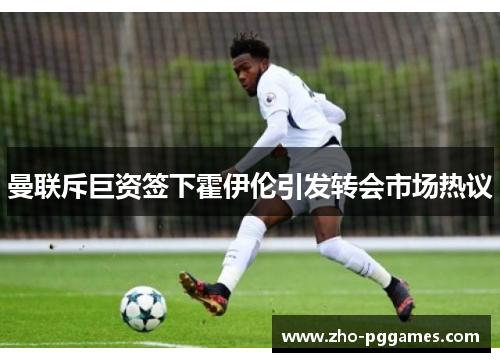 曼联斥巨资签下霍伊伦引发转会市场热议 曼联斥巨资签下霍伊伦引发转会市场热议