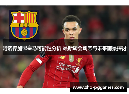 阿诺德加盟皇马可能性分析 最新转会动态与未来前景探讨