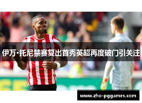 伊万·托尼禁赛复出首秀英超再度破门引关注 伊万·托尼禁赛复出首秀英超再度破门引关注