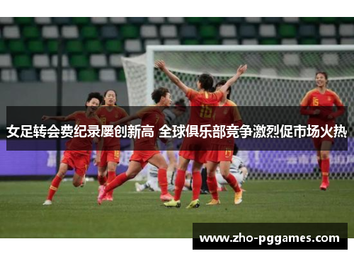 女足转会费纪录屡创新高 全球俱乐部竞争激烈促市场火热 女足转会费纪录屡创新高 全球俱乐部竞争激烈促市场火热