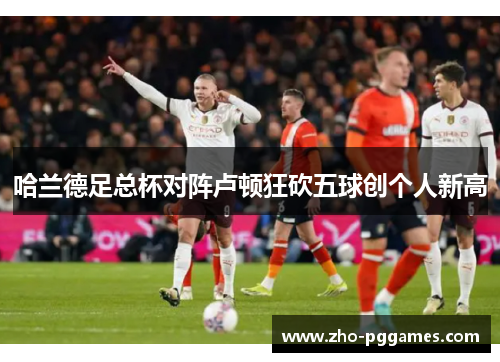 哈兰德足总杯对阵卢顿狂砍五球创个人新高 哈兰德足总杯对阵卢顿狂砍五球创个人新高